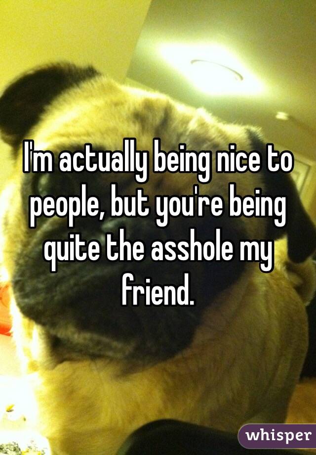I'm actually being nice to people, but you're being quite the asshole my friend. 