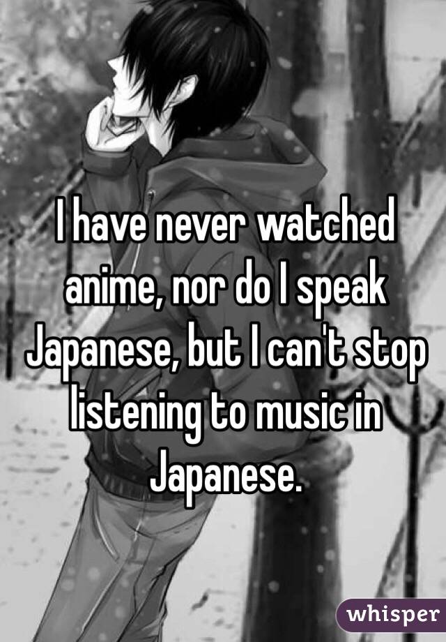 I have never watched anime, nor do I speak Japanese, but I can't stop listening to music in Japanese.