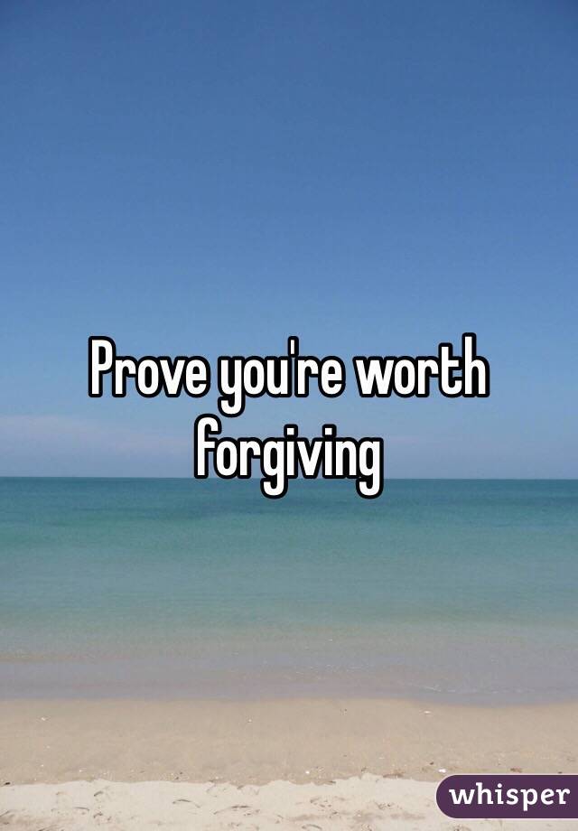 Prove you're worth forgiving 
