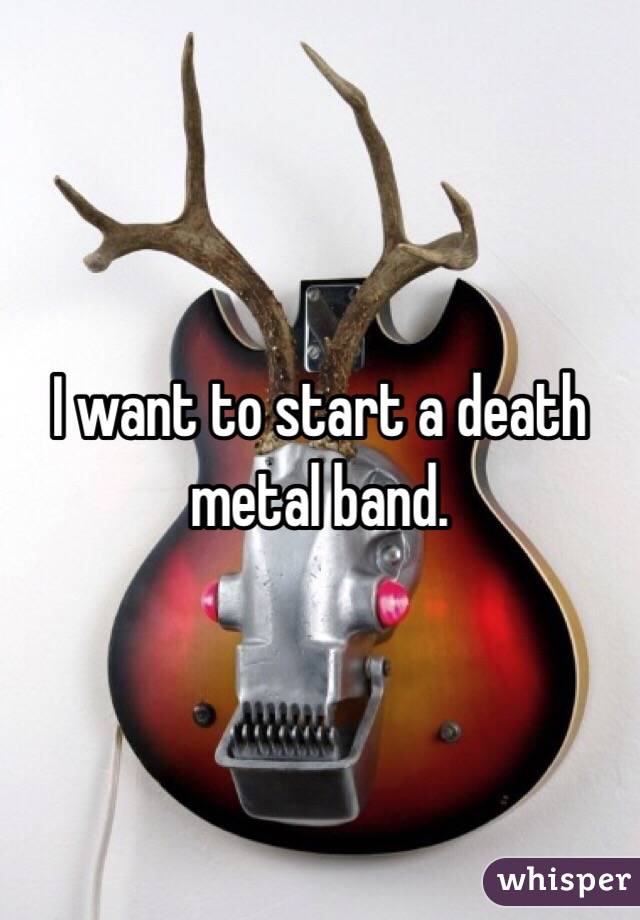 I want to start a death metal band. 