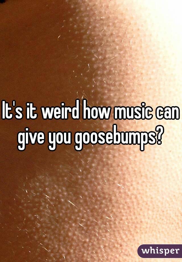 It's it weird how music can give you goosebumps? 