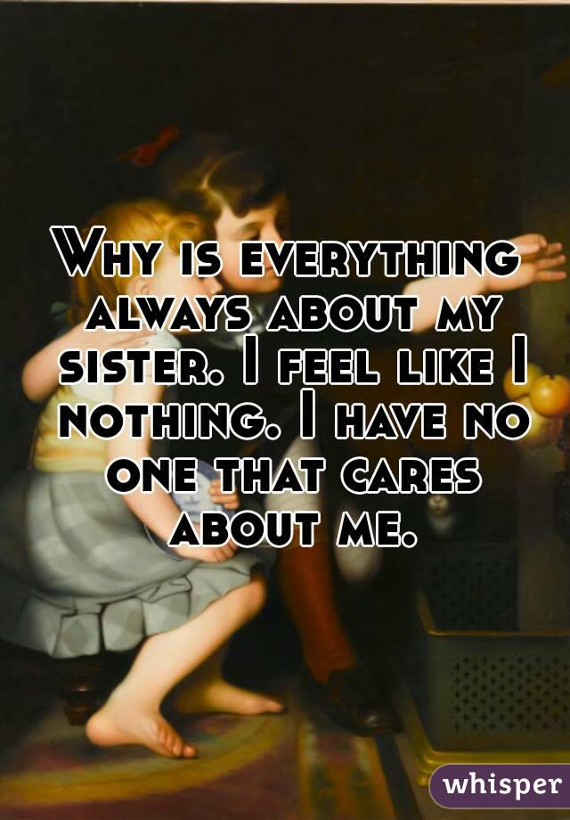 Why is everything always about my sister. I feel like I nothing. I have no one that cares about me.