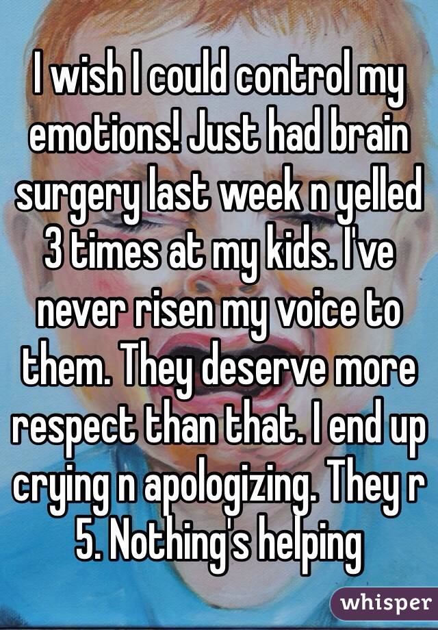 I wish I could control my emotions! Just had brain surgery last week n yelled 3 times at my kids. I've never risen my voice to them. They deserve more respect than that. I end up crying n apologizing. They r 5. Nothing's helping 