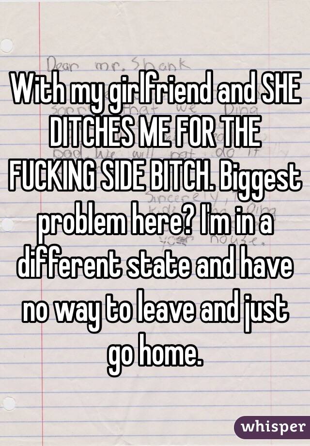 With my girlfriend and SHE DITCHES ME FOR THE FUCKING SIDE BITCH. Biggest problem here? I'm in a different state and have no way to leave and just go home. 