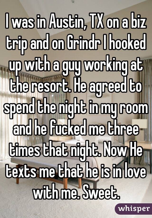 I was in Austin, TX on a biz trip and on Grindr I hooked up with a guy working at the resort. He agreed to spend the night in my room and he fucked me three times that night. Now He texts me that he is in love with me. Sweet.