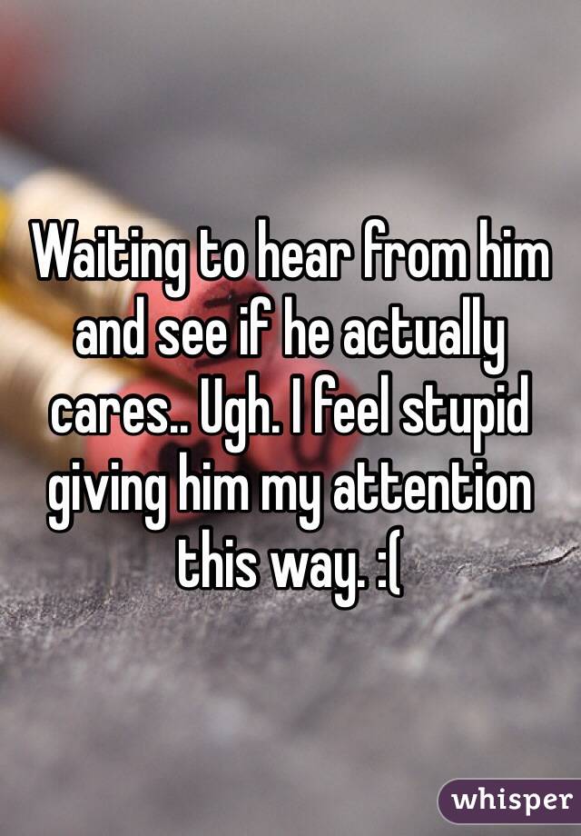 Waiting to hear from him and see if he actually cares.. Ugh. I feel stupid giving him my attention this way. :(