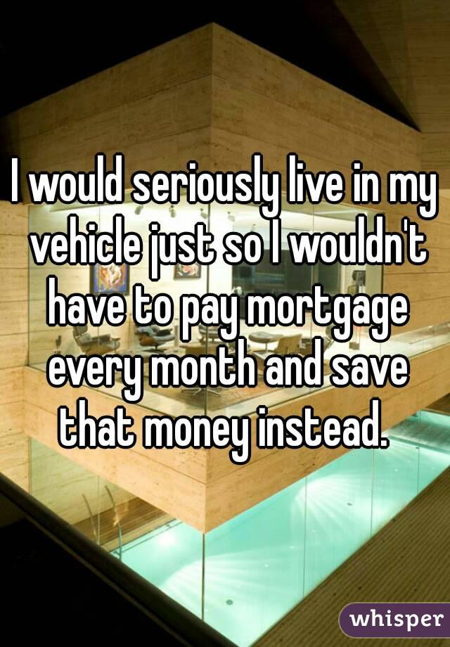 I would seriously live in my vehicle just so I wouldn't have to pay mortgage every month and save that money instead. 