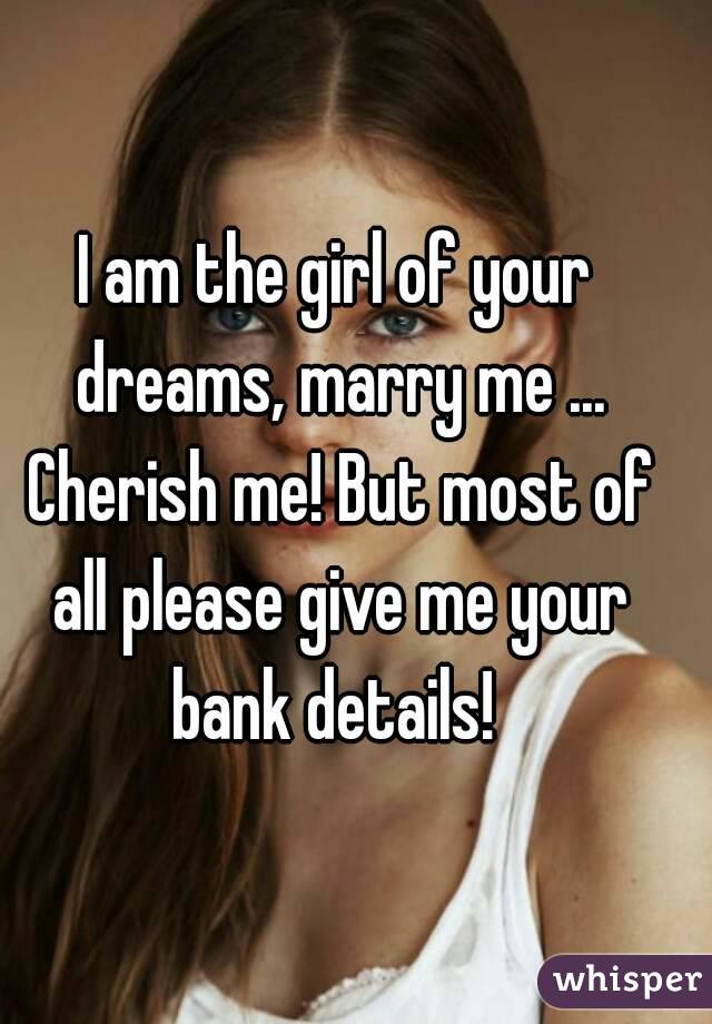 I am the girl of your dreams, marry me ... Cherish me! But most of all please give me your bank details! 