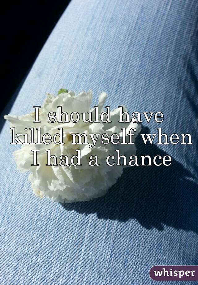 I should have killed myself when I had a chance
