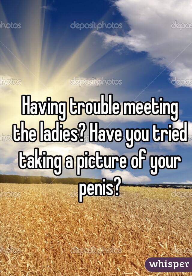   Having trouble meeting the ladies? Have you tried taking a picture of your penis?