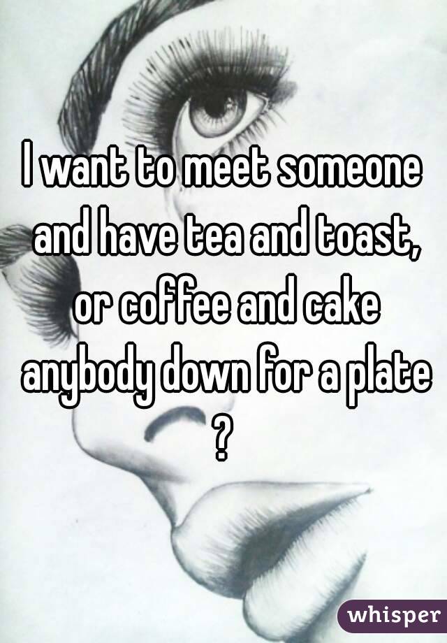 I want to meet someone and have tea and toast, or coffee and cake anybody down for a plate ? 