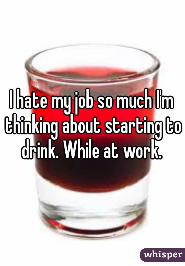I hate my job so much I'm thinking about starting to drink. While at work. 