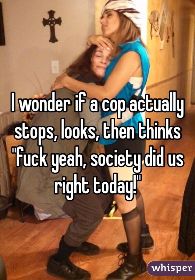 I wonder if a cop actually stops, looks, then thinks "fuck yeah, society did us right today!" 