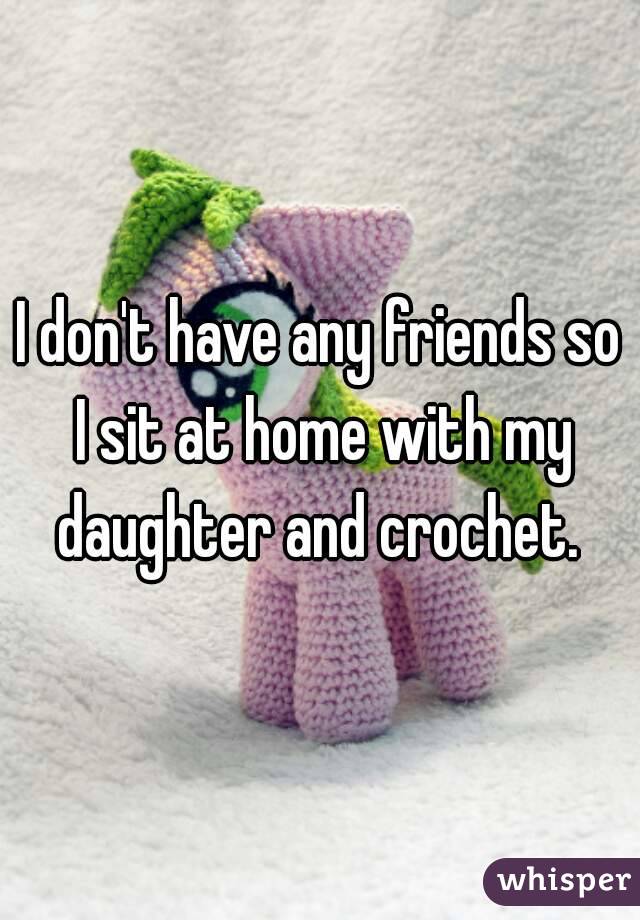 I don't have any friends so I sit at home with my daughter and crochet. 