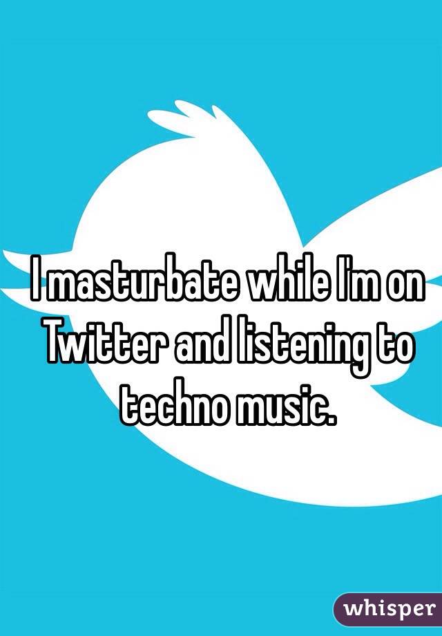 I masturbate while I'm on Twitter and listening to techno music. 