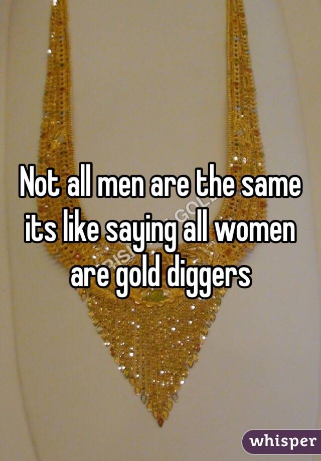 Not all men are the same its like saying all women are gold diggers