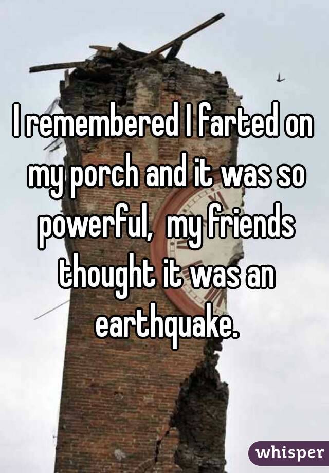 I remembered I farted on my porch and it was so powerful,  my friends thought it was an earthquake.