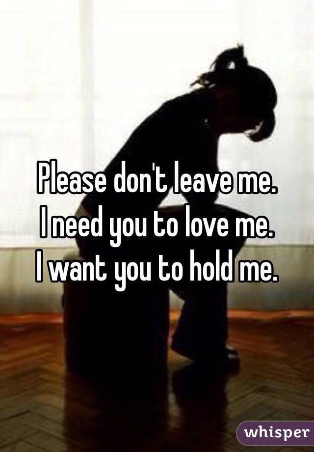 Please don't leave me.
I need you to love me. 
I want you to hold me.