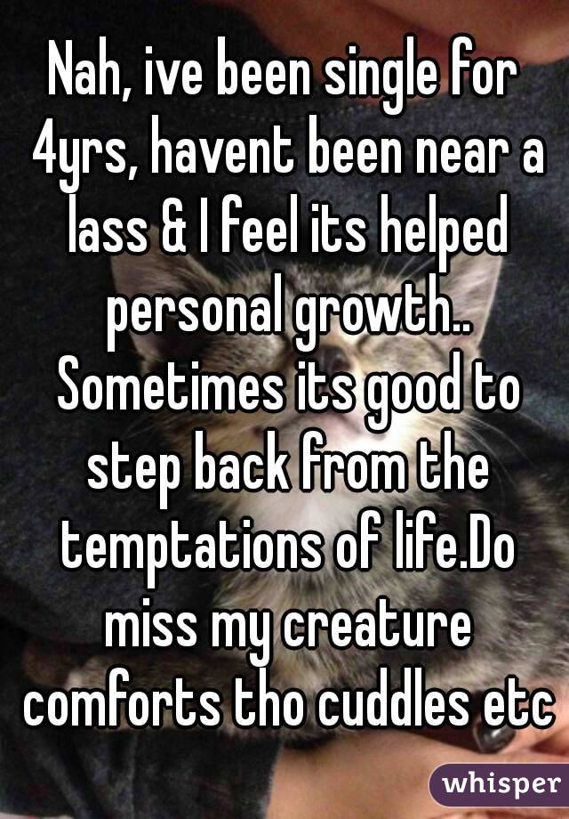Nah, ive been single for 4yrs, havent been near a lass & I feel its helped personal growth.. Sometimes its good to step back from the temptations of life.Do miss my creature comforts tho cuddles etc