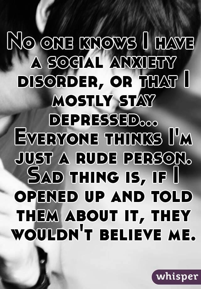 No one knows I have a social anxiety disorder, or that I mostly stay depressed... Everyone thinks I'm just a rude person. Sad thing is, if I opened up and told them about it, they wouldn't believe me.