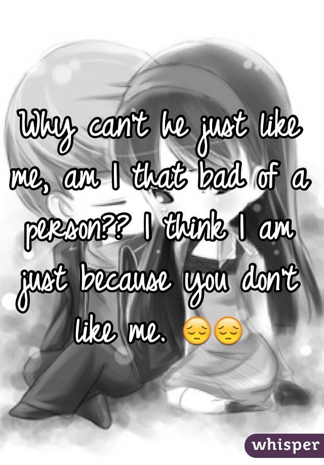 Why can't he just like me, am I that bad of a person?? I think I am just because you don't like me. 😔😔