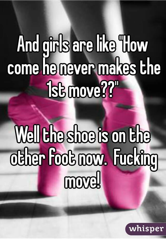 And girls are like "How come he never makes the 1st move??" 

Well the shoe is on the other foot now.  Fucking move! 