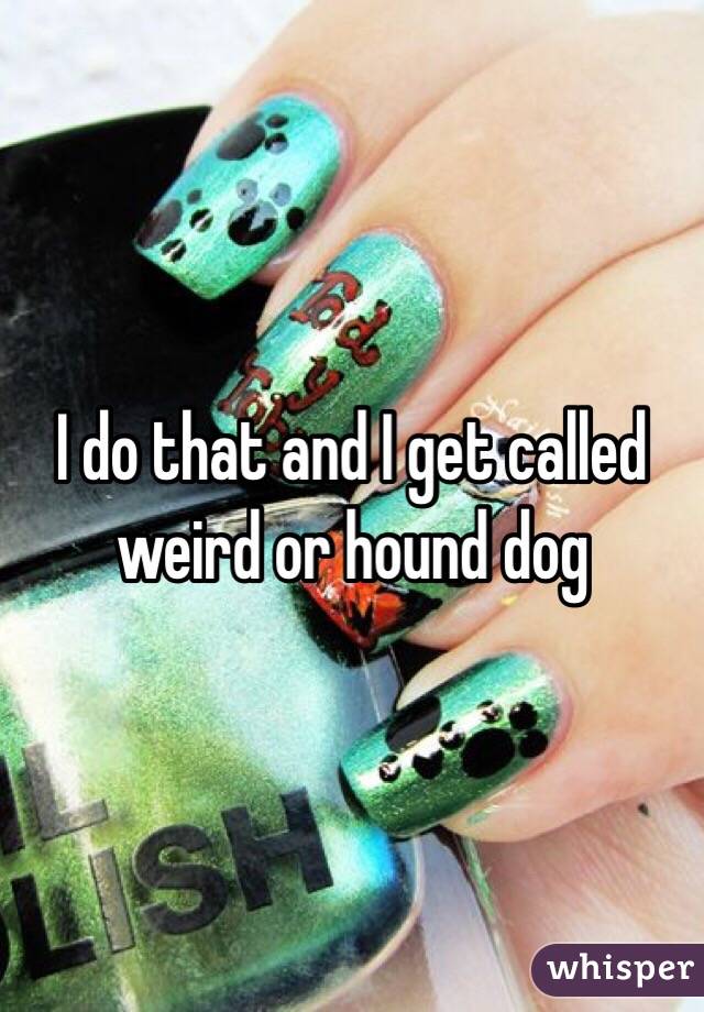 I do that and I get called weird or hound dog 