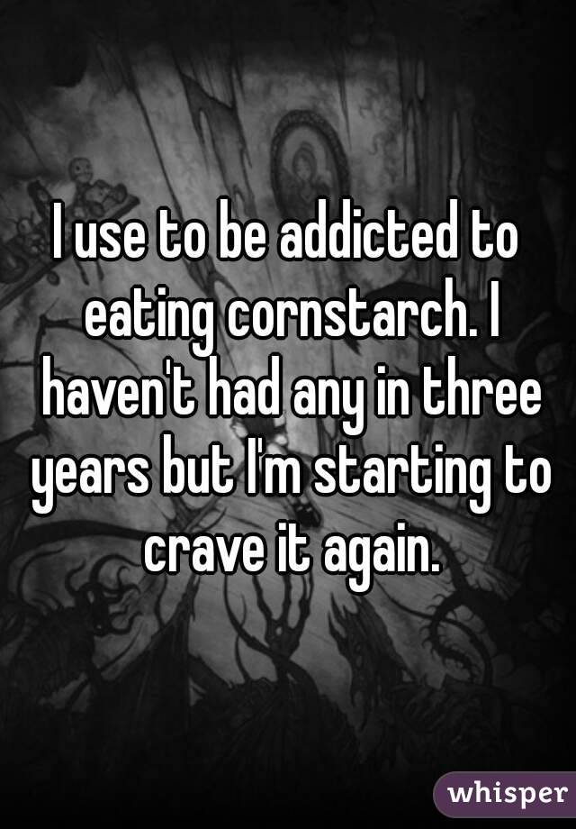 I use to be addicted to eating cornstarch. I haven't had any in three years but I'm starting to crave it again.