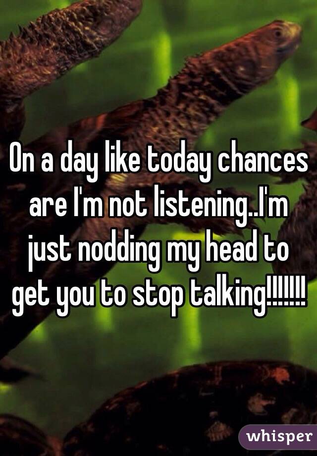 On a day like today chances are I'm not listening..I'm just nodding my head to get you to stop talking!!!!!!!