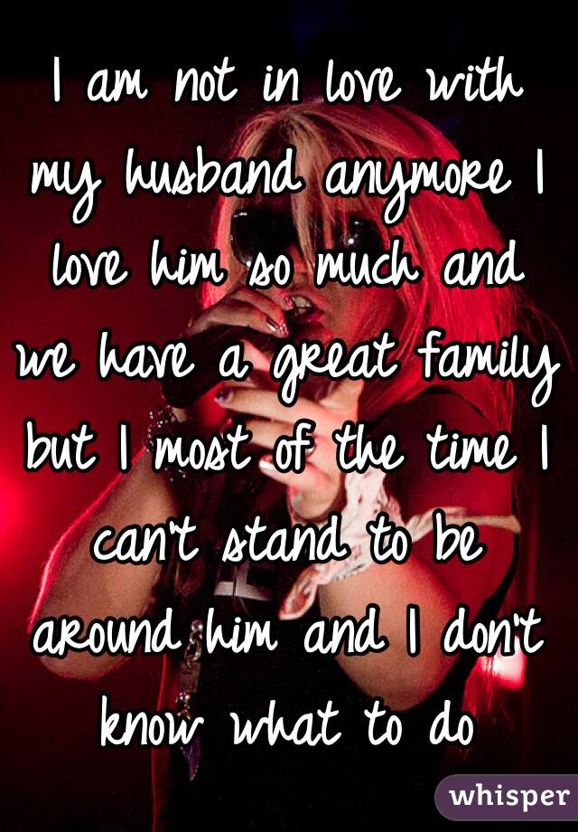 I am not in love with my husband anymore I love him so much and we have a great family but I most of the time I can't stand to be around him and I don't know what to do