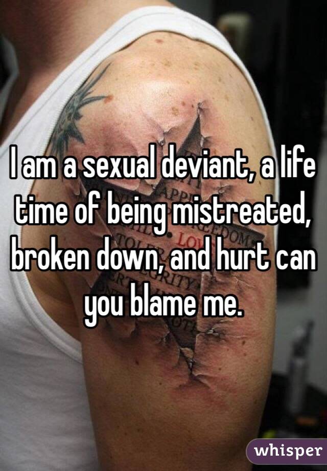 I am a sexual deviant, a life time of being mistreated, broken down, and hurt can you blame me.