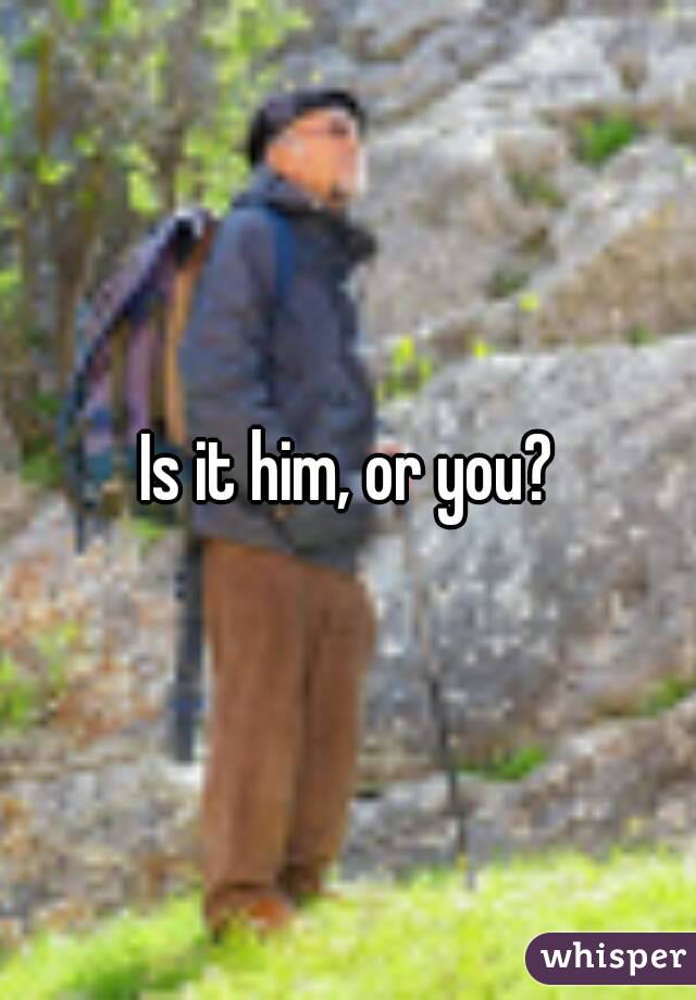 Is it him, or you?