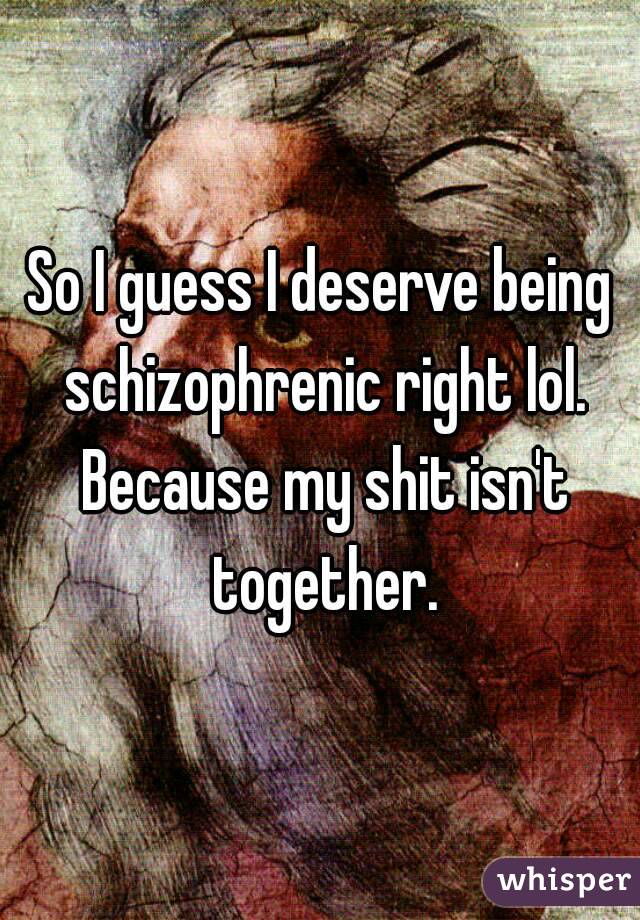 So I guess I deserve being schizophrenic right lol. Because my shit isn't together.