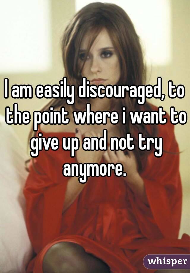 I am easily discouraged, to the point where i want to give up and not try anymore. 
