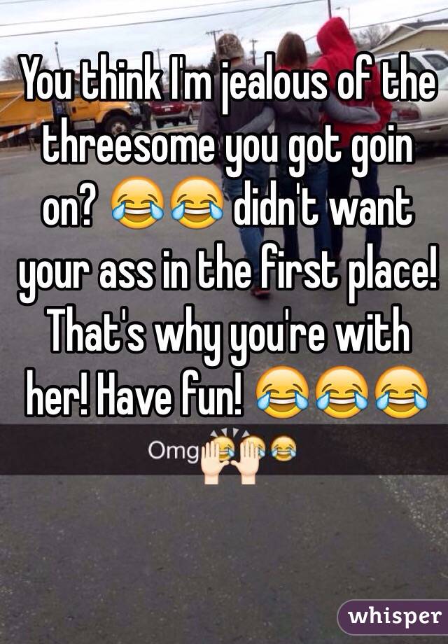 You think I'm jealous of the threesome you got goin on? 😂😂 didn't want your ass in the first place! That's why you're with her! Have fun! 😂😂😂🙌🏻