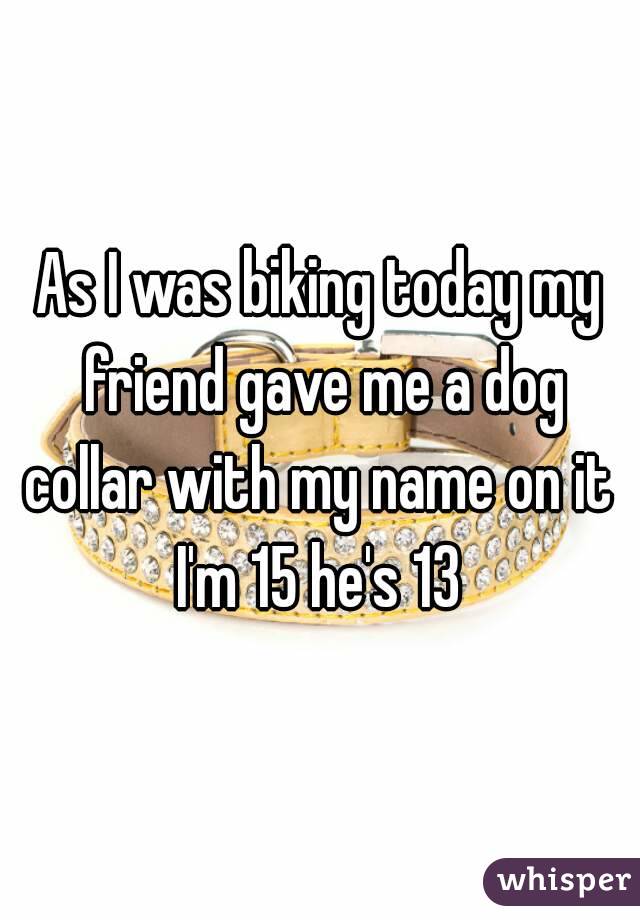 As I was biking today my friend gave me a dog collar with my name on it 
I'm 15 he's 13