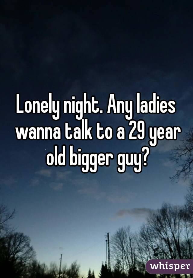 Lonely night. Any ladies wanna talk to a 29 year old bigger guy?