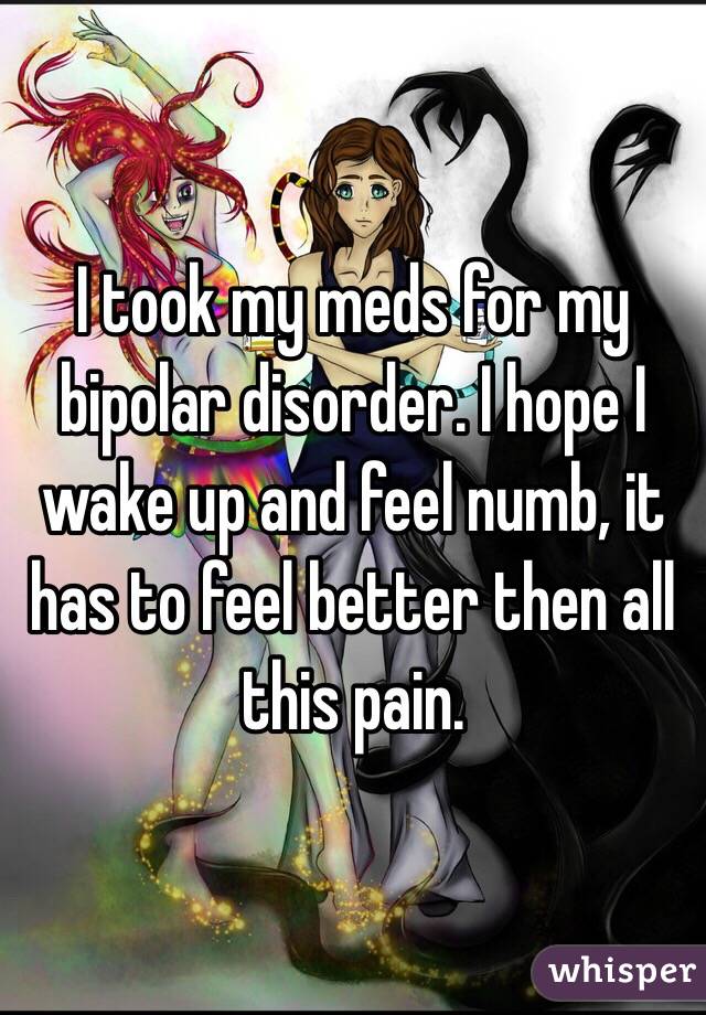 I took my meds for my bipolar disorder. I hope I wake up and feel numb, it has to feel better then all this pain.