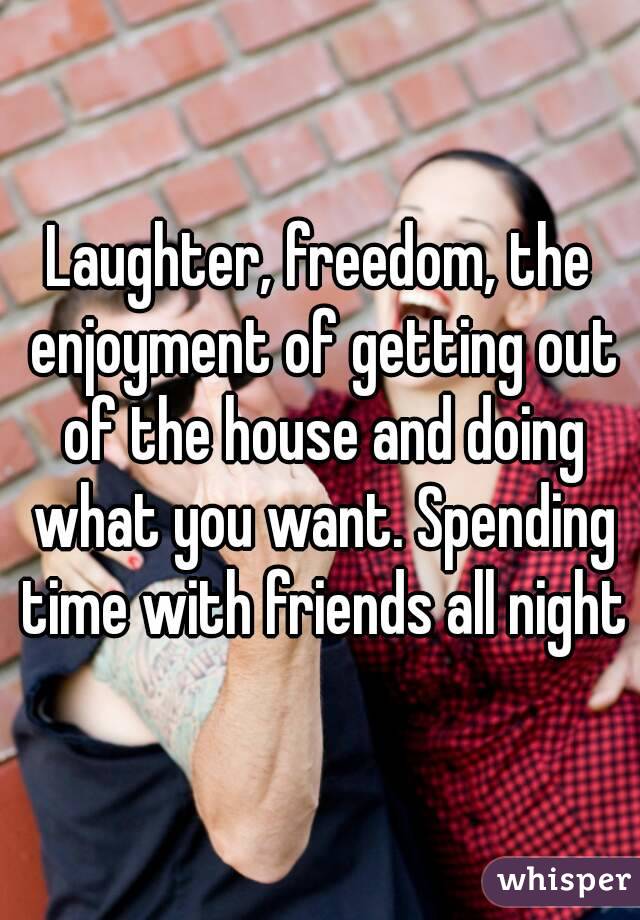 Laughter, freedom, the enjoyment of getting out of the house and doing what you want. Spending time with friends all night