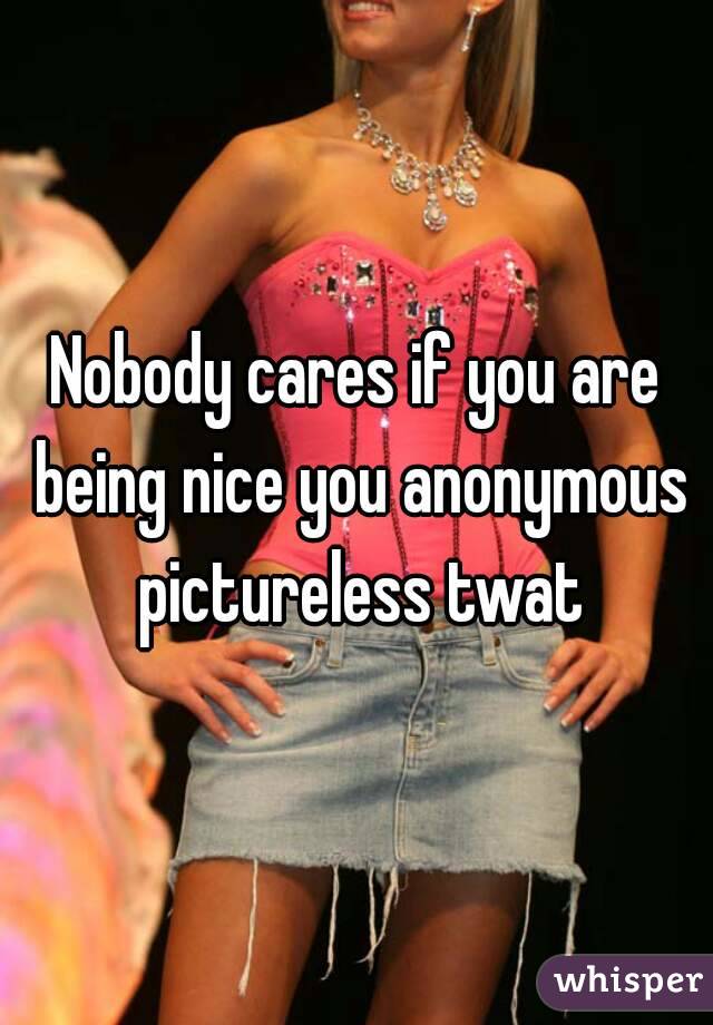 Nobody cares if you are being nice you anonymous pictureless twat
