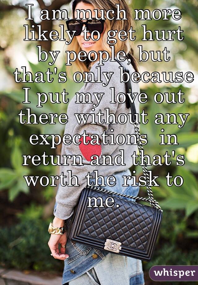 I am much more likely to get hurt by people, but that's only because I put my love out there without any expectations  in return and that's worth the risk to me. 