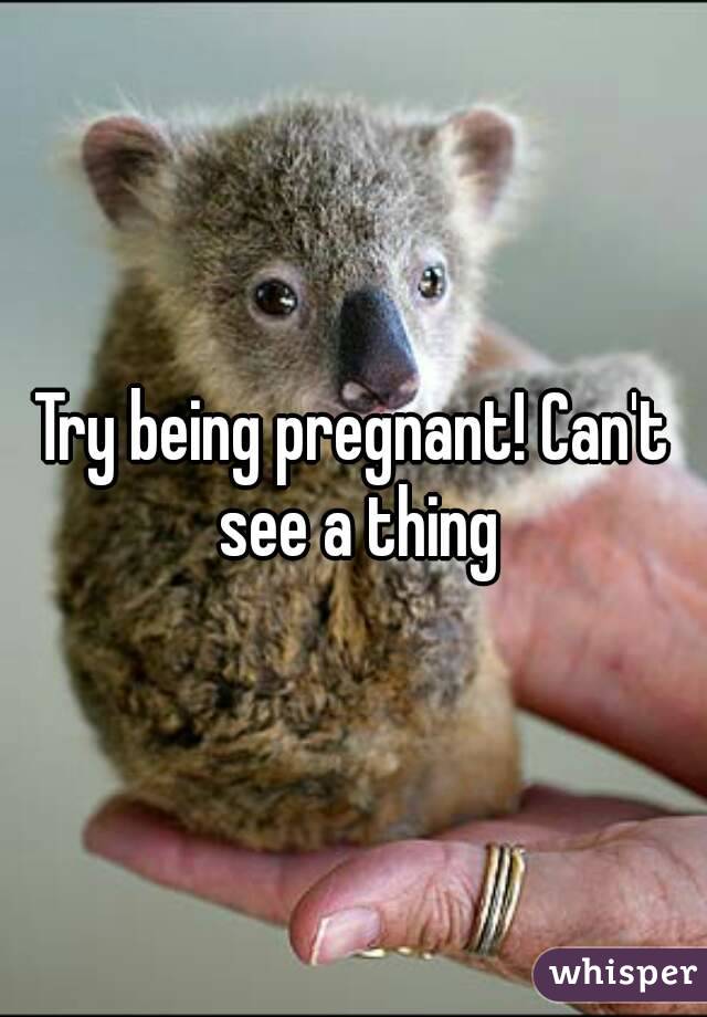 Try being pregnant! Can't see a thing