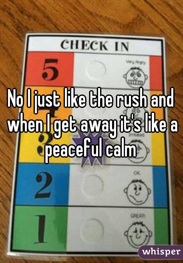 No I just like the rush and when I get away it's like a peaceful calm 