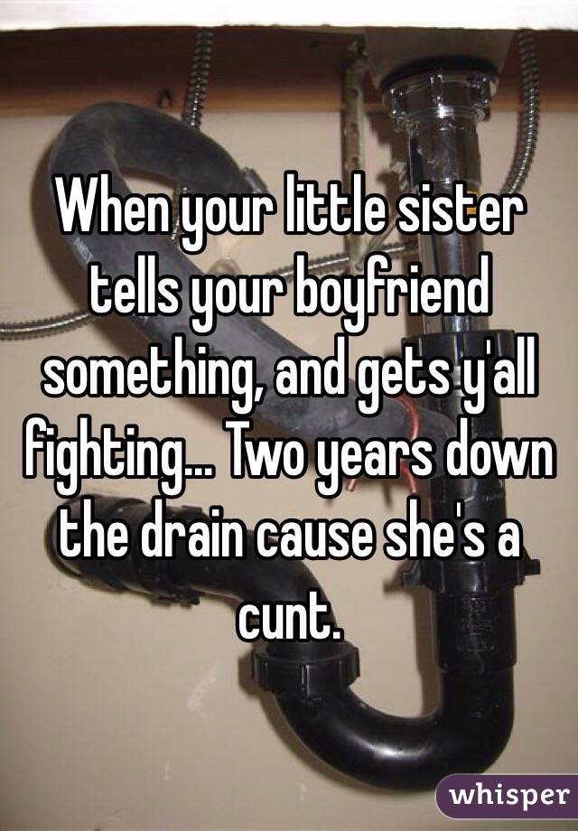 When your little sister tells your boyfriend something, and gets y'all fighting... Two years down the drain cause she's a cunt. 
