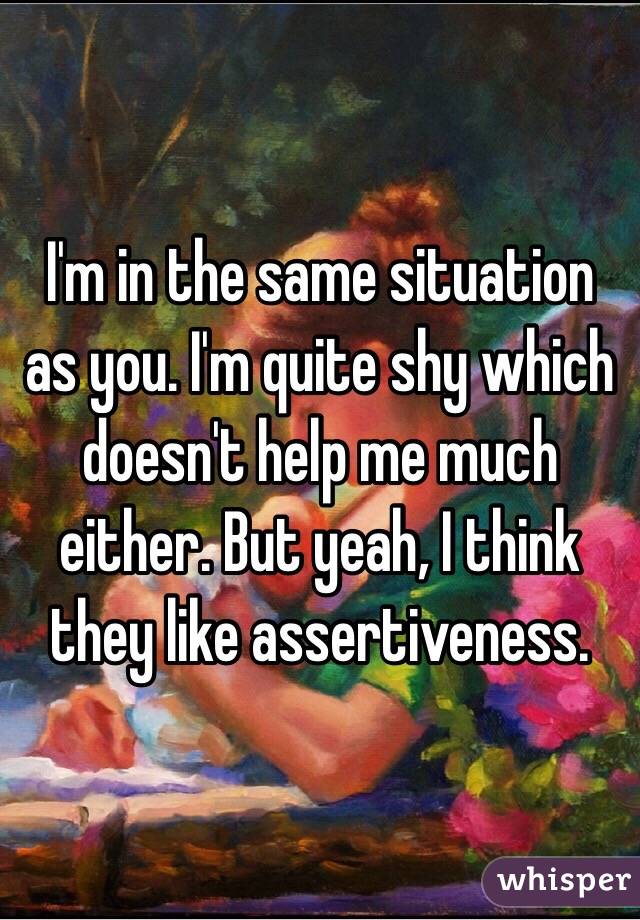 I'm in the same situation as you. I'm quite shy which doesn't help me much either. But yeah, I think they like assertiveness.