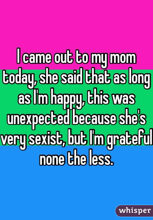 I came out to my mom today, she said that as long as I'm happy, this was unexpected because she's very sexist, but I'm grateful none the less. 