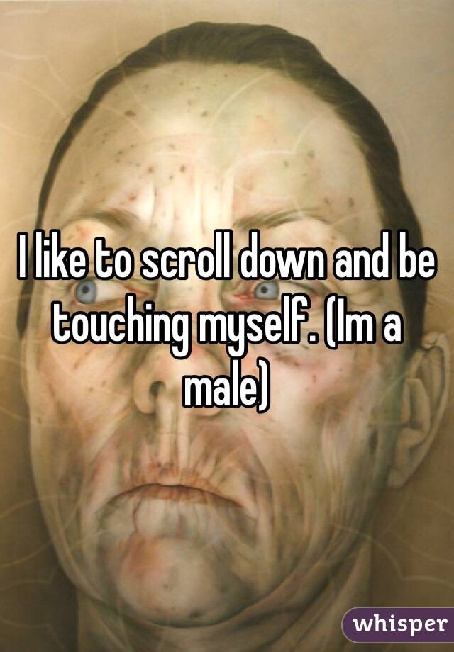 I like to scroll down and be touching myself. (Im a male)  