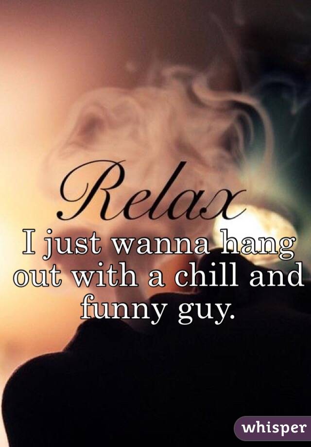 I just wanna hang out with a chill and funny guy.