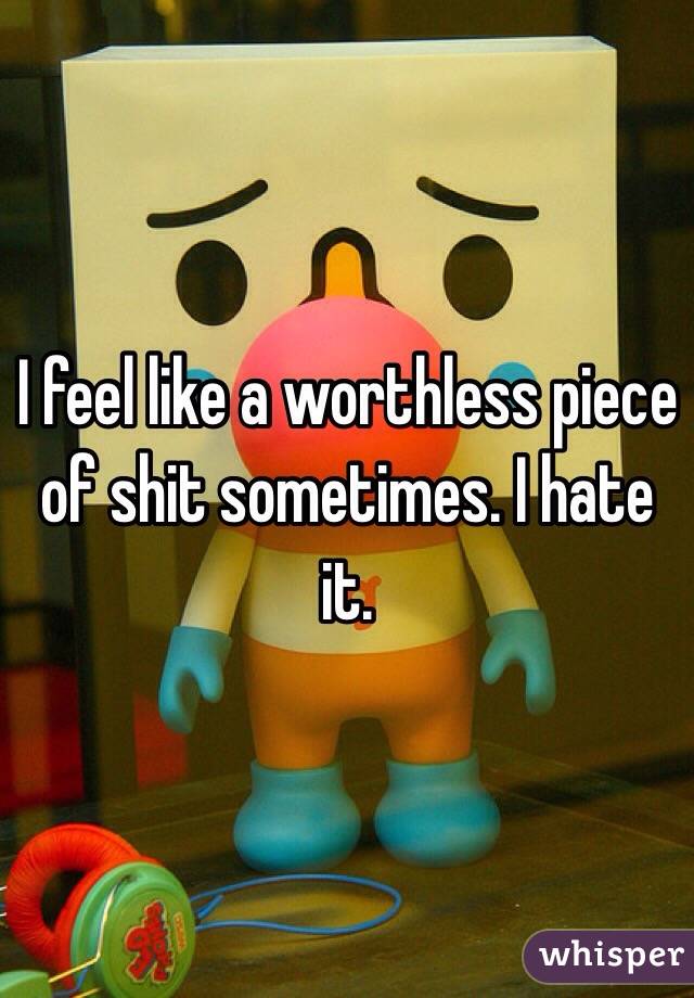 I feel like a worthless piece of shit sometimes. I hate it.