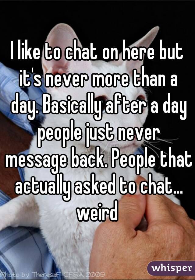 I like to chat on here but it's never more than a day. Basically after a day people just never message back. People that actually asked to chat... weird 